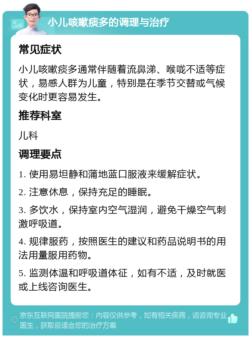 小儿咳嗽痰多的调理与治疗 常见症状 小儿咳嗽痰多通常伴随着流鼻涕、喉咙不适等症状，易感人群为儿童，特别是在季节交替或气候变化时更容易发生。 推荐科室 儿科 调理要点 1. 使用易坦静和蒲地蓝口服液来缓解症状。 2. 注意休息，保持充足的睡眠。 3. 多饮水，保持室内空气湿润，避免干燥空气刺激呼吸道。 4. 规律服药，按照医生的建议和药品说明书的用法用量服用药物。 5. 监测体温和呼吸道体征，如有不适，及时就医或上线咨询医生。