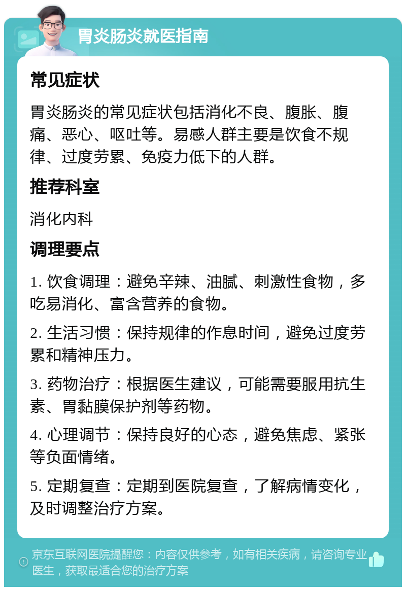 胃炎肠炎就医指南 常见症状 胃炎肠炎的常见症状包括消化不良、腹胀、腹痛、恶心、呕吐等。易感人群主要是饮食不规律、过度劳累、免疫力低下的人群。 推荐科室 消化内科 调理要点 1. 饮食调理：避免辛辣、油腻、刺激性食物，多吃易消化、富含营养的食物。 2. 生活习惯：保持规律的作息时间，避免过度劳累和精神压力。 3. 药物治疗：根据医生建议，可能需要服用抗生素、胃黏膜保护剂等药物。 4. 心理调节：保持良好的心态，避免焦虑、紧张等负面情绪。 5. 定期复查：定期到医院复查，了解病情变化，及时调整治疗方案。