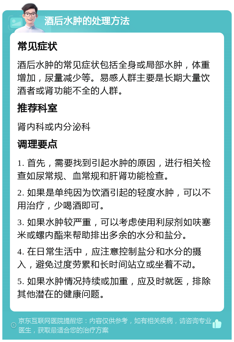 酒后水肿的处理方法 常见症状 酒后水肿的常见症状包括全身或局部水肿，体重增加，尿量减少等。易感人群主要是长期大量饮酒者或肾功能不全的人群。 推荐科室 肾内科或内分泌科 调理要点 1. 首先，需要找到引起水肿的原因，进行相关检查如尿常规、血常规和肝肾功能检查。 2. 如果是单纯因为饮酒引起的轻度水肿，可以不用治疗，少喝酒即可。 3. 如果水肿较严重，可以考虑使用利尿剂如呋塞米或螺内酯来帮助排出多余的水分和盐分。 4. 在日常生活中，应注意控制盐分和水分的摄入，避免过度劳累和长时间站立或坐着不动。 5. 如果水肿情况持续或加重，应及时就医，排除其他潜在的健康问题。