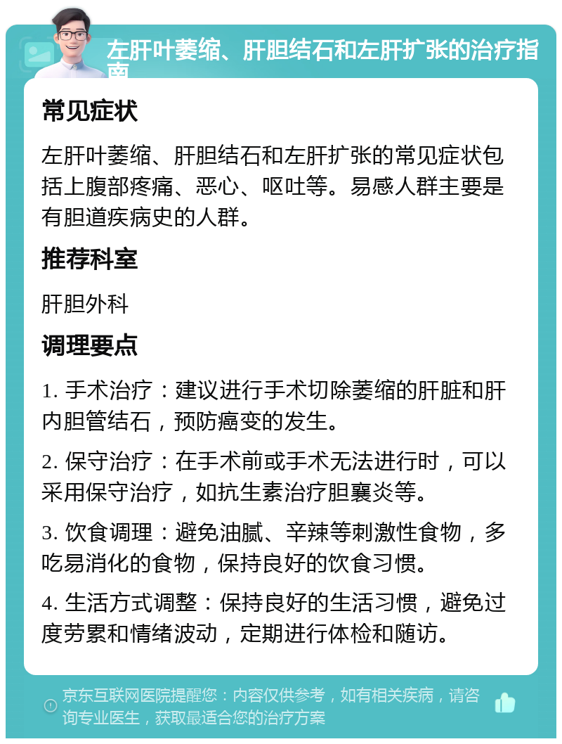 左肝叶萎缩、肝胆结石和左肝扩张的治疗指南 常见症状 左肝叶萎缩、肝胆结石和左肝扩张的常见症状包括上腹部疼痛、恶心、呕吐等。易感人群主要是有胆道疾病史的人群。 推荐科室 肝胆外科 调理要点 1. 手术治疗：建议进行手术切除萎缩的肝脏和肝内胆管结石，预防癌变的发生。 2. 保守治疗：在手术前或手术无法进行时，可以采用保守治疗，如抗生素治疗胆襄炎等。 3. 饮食调理：避免油腻、辛辣等刺激性食物，多吃易消化的食物，保持良好的饮食习惯。 4. 生活方式调整：保持良好的生活习惯，避免过度劳累和情绪波动，定期进行体检和随访。