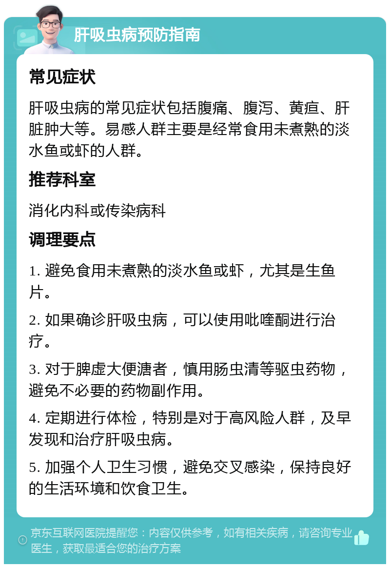 肝吸虫病预防指南 常见症状 肝吸虫病的常见症状包括腹痛、腹泻、黄疸、肝脏肿大等。易感人群主要是经常食用未煮熟的淡水鱼或虾的人群。 推荐科室 消化内科或传染病科 调理要点 1. 避免食用未煮熟的淡水鱼或虾，尤其是生鱼片。 2. 如果确诊肝吸虫病，可以使用吡喹酮进行治疗。 3. 对于脾虚大便溏者，慎用肠虫清等驱虫药物，避免不必要的药物副作用。 4. 定期进行体检，特别是对于高风险人群，及早发现和治疗肝吸虫病。 5. 加强个人卫生习惯，避免交叉感染，保持良好的生活环境和饮食卫生。