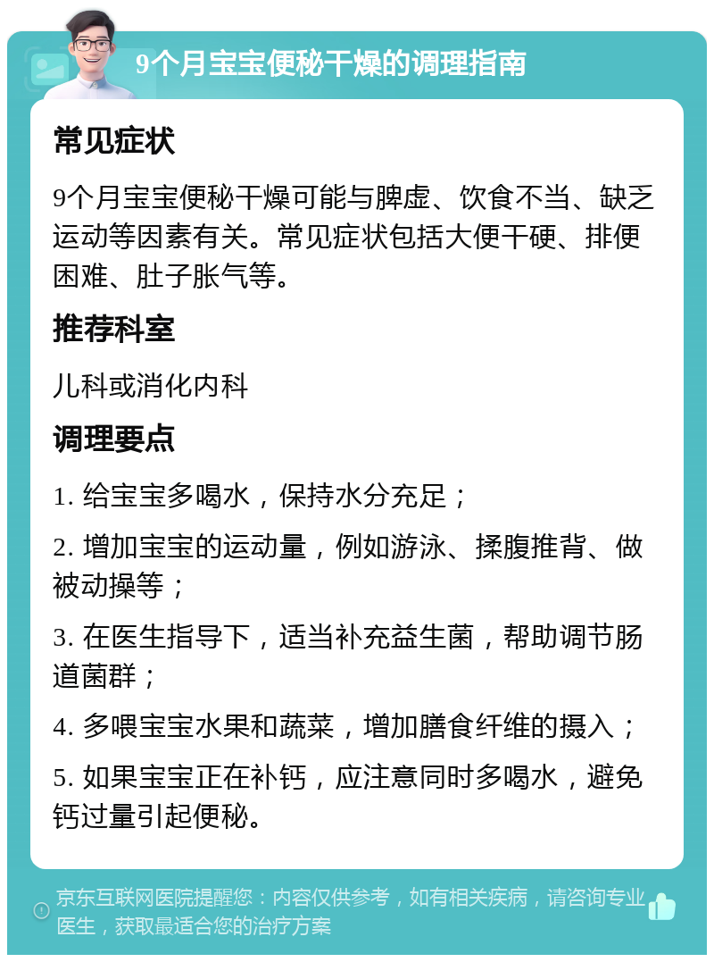 9个月宝宝便秘干燥的调理指南 常见症状 9个月宝宝便秘干燥可能与脾虚、饮食不当、缺乏运动等因素有关。常见症状包括大便干硬、排便困难、肚子胀气等。 推荐科室 儿科或消化内科 调理要点 1. 给宝宝多喝水，保持水分充足； 2. 增加宝宝的运动量，例如游泳、揉腹推背、做被动操等； 3. 在医生指导下，适当补充益生菌，帮助调节肠道菌群； 4. 多喂宝宝水果和蔬菜，增加膳食纤维的摄入； 5. 如果宝宝正在补钙，应注意同时多喝水，避免钙过量引起便秘。