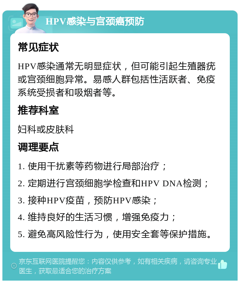 HPV感染与宫颈癌预防 常见症状 HPV感染通常无明显症状，但可能引起生殖器疣或宫颈细胞异常。易感人群包括性活跃者、免疫系统受损者和吸烟者等。 推荐科室 妇科或皮肤科 调理要点 1. 使用干扰素等药物进行局部治疗； 2. 定期进行宫颈细胞学检查和HPV DNA检测； 3. 接种HPV疫苗，预防HPV感染； 4. 维持良好的生活习惯，增强免疫力； 5. 避免高风险性行为，使用安全套等保护措施。