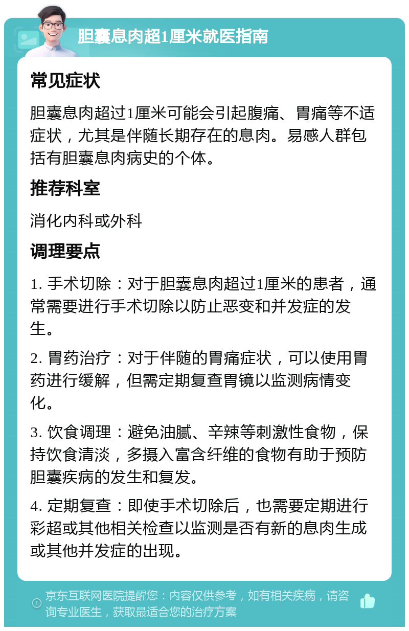 胆囊息肉超1厘米就医指南 常见症状 胆囊息肉超过1厘米可能会引起腹痛、胃痛等不适症状，尤其是伴随长期存在的息肉。易感人群包括有胆囊息肉病史的个体。 推荐科室 消化内科或外科 调理要点 1. 手术切除：对于胆囊息肉超过1厘米的患者，通常需要进行手术切除以防止恶变和并发症的发生。 2. 胃药治疗：对于伴随的胃痛症状，可以使用胃药进行缓解，但需定期复查胃镜以监测病情变化。 3. 饮食调理：避免油腻、辛辣等刺激性食物，保持饮食清淡，多摄入富含纤维的食物有助于预防胆囊疾病的发生和复发。 4. 定期复查：即使手术切除后，也需要定期进行彩超或其他相关检查以监测是否有新的息肉生成或其他并发症的出现。