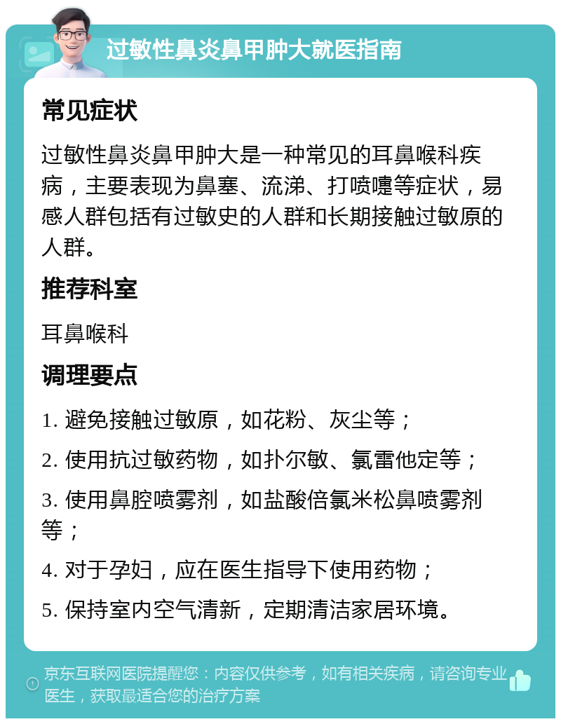 过敏性鼻炎鼻甲肿大就医指南 常见症状 过敏性鼻炎鼻甲肿大是一种常见的耳鼻喉科疾病，主要表现为鼻塞、流涕、打喷嚏等症状，易感人群包括有过敏史的人群和长期接触过敏原的人群。 推荐科室 耳鼻喉科 调理要点 1. 避免接触过敏原，如花粉、灰尘等； 2. 使用抗过敏药物，如扑尔敏、氯雷他定等； 3. 使用鼻腔喷雾剂，如盐酸倍氯米松鼻喷雾剂等； 4. 对于孕妇，应在医生指导下使用药物； 5. 保持室内空气清新，定期清洁家居环境。