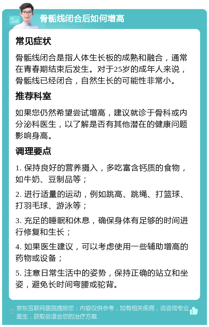 骨骺线闭合后如何增高 常见症状 骨骺线闭合是指人体生长板的成熟和融合，通常在青春期结束后发生。对于25岁的成年人来说，骨骺线已经闭合，自然生长的可能性非常小。 推荐科室 如果您仍然希望尝试增高，建议就诊于骨科或内分泌科医生，以了解是否有其他潜在的健康问题影响身高。 调理要点 1. 保持良好的营养摄入，多吃富含钙质的食物，如牛奶、豆制品等； 2. 进行适量的运动，例如跳高、跳绳、打篮球、打羽毛球、游泳等； 3. 充足的睡眠和休息，确保身体有足够的时间进行修复和生长； 4. 如果医生建议，可以考虑使用一些辅助增高的药物或设备； 5. 注意日常生活中的姿势，保持正确的站立和坐姿，避免长时间弯腰或驼背。