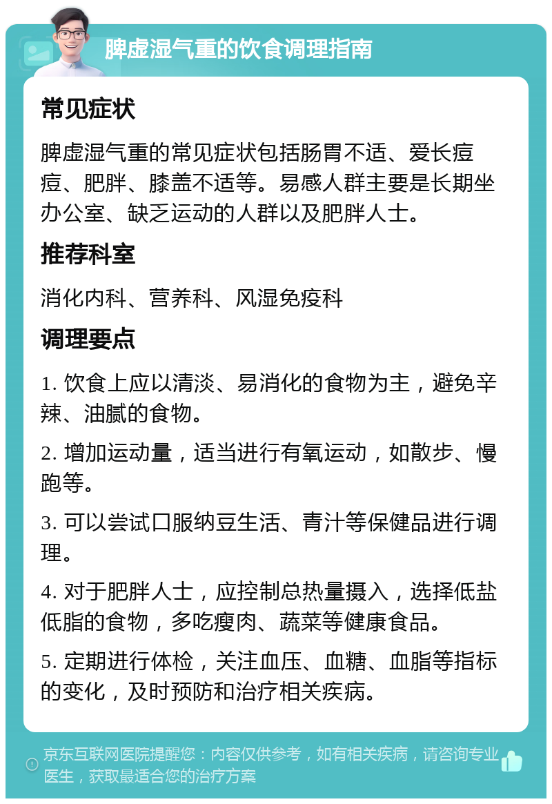 脾虚湿气重的饮食调理指南 常见症状 脾虚湿气重的常见症状包括肠胃不适、爱长痘痘、肥胖、膝盖不适等。易感人群主要是长期坐办公室、缺乏运动的人群以及肥胖人士。 推荐科室 消化内科、营养科、风湿免疫科 调理要点 1. 饮食上应以清淡、易消化的食物为主，避免辛辣、油腻的食物。 2. 增加运动量，适当进行有氧运动，如散步、慢跑等。 3. 可以尝试口服纳豆生活、青汁等保健品进行调理。 4. 对于肥胖人士，应控制总热量摄入，选择低盐低脂的食物，多吃瘦肉、蔬菜等健康食品。 5. 定期进行体检，关注血压、血糖、血脂等指标的变化，及时预防和治疗相关疾病。