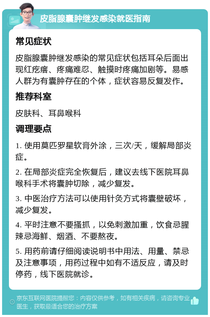 皮脂腺囊肿继发感染就医指南 常见症状 皮脂腺囊肿继发感染的常见症状包括耳朵后面出现红疙瘩、疼痛难忍、触摸时疼痛加剧等。易感人群为有囊肿存在的个体，症状容易反复发作。 推荐科室 皮肤科、耳鼻喉科 调理要点 1. 使用莫匹罗星软膏外涂，三次/天，缓解局部炎症。 2. 在局部炎症完全恢复后，建议去线下医院耳鼻喉科手术将囊肿切除，减少复发。 3. 中医治疗方法可以使用针灸方式将囊壁破坏，减少复发。 4. 平时注意不要搔抓，以免刺激加重，饮食忌腥辣忌海鲜、烟酒、不要熬夜。 5. 用药前请仔细阅读说明书中用法、用量、禁忌及注意事项，用药过程中如有不适反应，请及时停药，线下医院就诊。