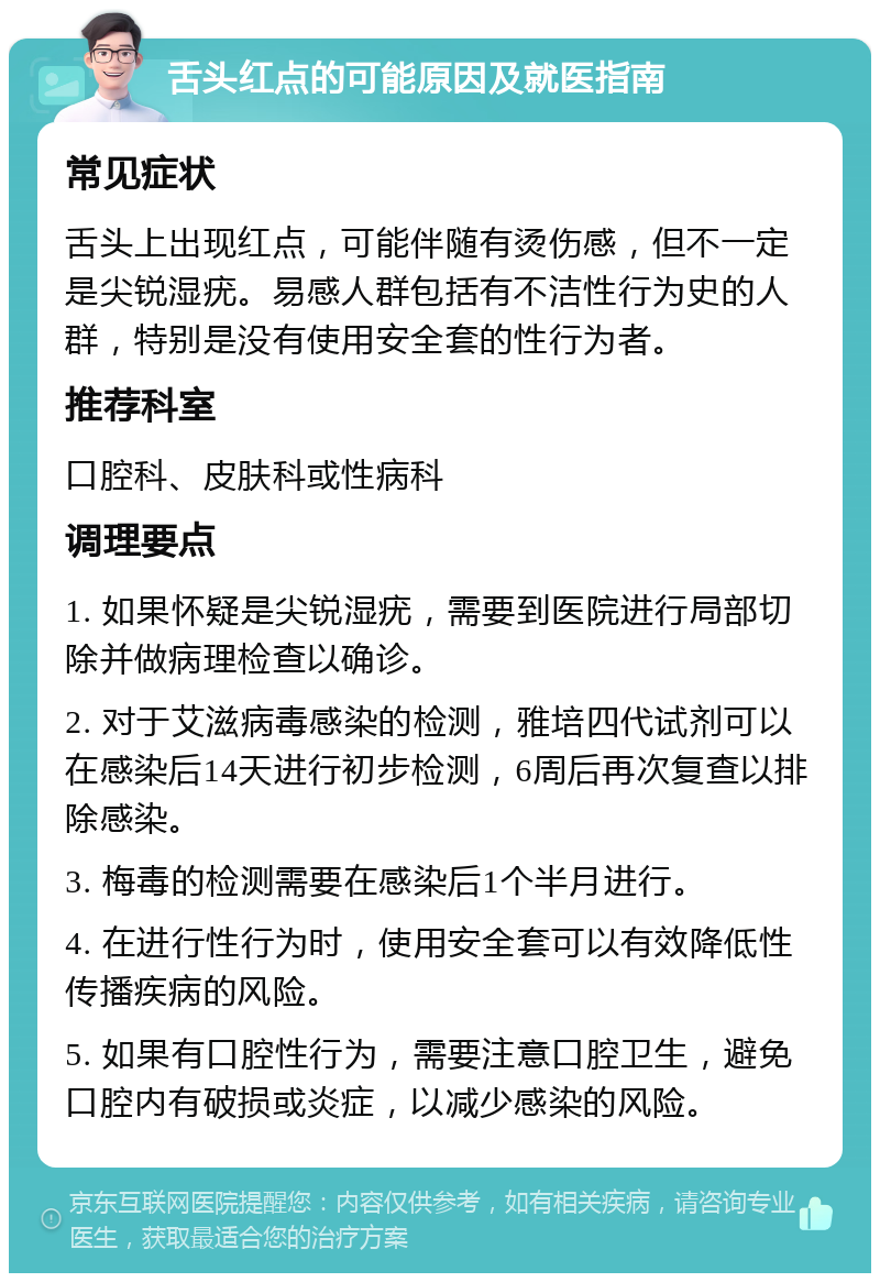 舌头红点的可能原因及就医指南 常见症状 舌头上出现红点，可能伴随有烫伤感，但不一定是尖锐湿疣。易感人群包括有不洁性行为史的人群，特别是没有使用安全套的性行为者。 推荐科室 口腔科、皮肤科或性病科 调理要点 1. 如果怀疑是尖锐湿疣，需要到医院进行局部切除并做病理检查以确诊。 2. 对于艾滋病毒感染的检测，雅培四代试剂可以在感染后14天进行初步检测，6周后再次复查以排除感染。 3. 梅毒的检测需要在感染后1个半月进行。 4. 在进行性行为时，使用安全套可以有效降低性传播疾病的风险。 5. 如果有口腔性行为，需要注意口腔卫生，避免口腔内有破损或炎症，以减少感染的风险。