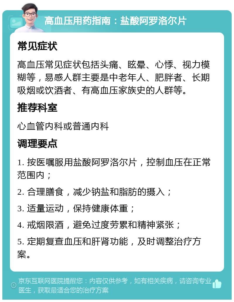 高血压用药指南：盐酸阿罗洛尔片 常见症状 高血压常见症状包括头痛、眩晕、心悸、视力模糊等，易感人群主要是中老年人、肥胖者、长期吸烟或饮酒者、有高血压家族史的人群等。 推荐科室 心血管内科或普通内科 调理要点 1. 按医嘱服用盐酸阿罗洛尔片，控制血压在正常范围内； 2. 合理膳食，减少钠盐和脂肪的摄入； 3. 适量运动，保持健康体重； 4. 戒烟限酒，避免过度劳累和精神紧张； 5. 定期复查血压和肝肾功能，及时调整治疗方案。