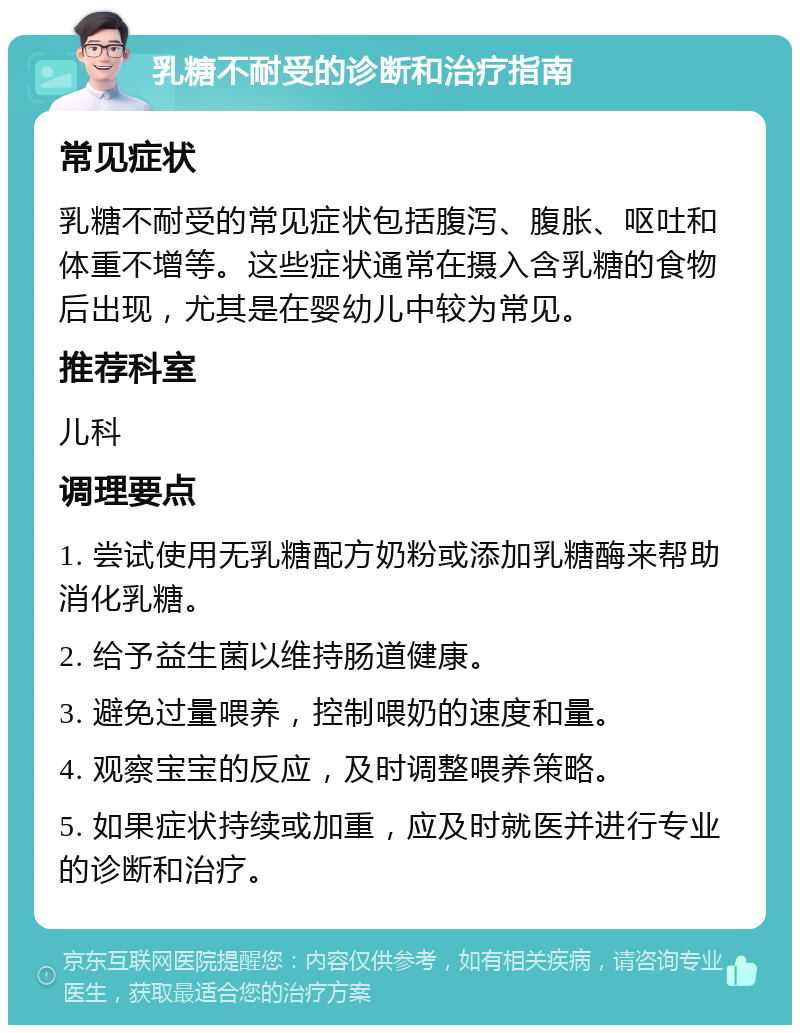 乳糖不耐受的诊断和治疗指南 常见症状 乳糖不耐受的常见症状包括腹泻、腹胀、呕吐和体重不增等。这些症状通常在摄入含乳糖的食物后出现，尤其是在婴幼儿中较为常见。 推荐科室 儿科 调理要点 1. 尝试使用无乳糖配方奶粉或添加乳糖酶来帮助消化乳糖。 2. 给予益生菌以维持肠道健康。 3. 避免过量喂养，控制喂奶的速度和量。 4. 观察宝宝的反应，及时调整喂养策略。 5. 如果症状持续或加重，应及时就医并进行专业的诊断和治疗。