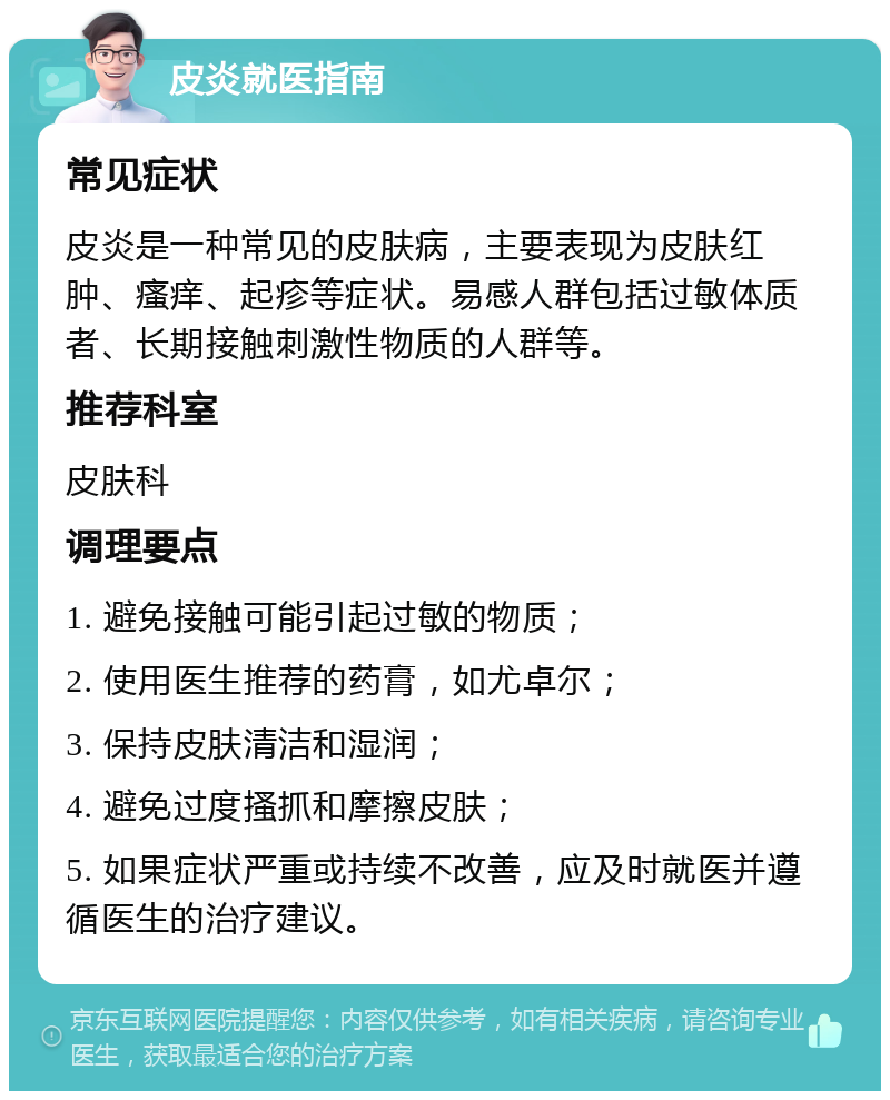 皮炎就医指南 常见症状 皮炎是一种常见的皮肤病，主要表现为皮肤红肿、瘙痒、起疹等症状。易感人群包括过敏体质者、长期接触刺激性物质的人群等。 推荐科室 皮肤科 调理要点 1. 避免接触可能引起过敏的物质； 2. 使用医生推荐的药膏，如尤卓尔； 3. 保持皮肤清洁和湿润； 4. 避免过度搔抓和摩擦皮肤； 5. 如果症状严重或持续不改善，应及时就医并遵循医生的治疗建议。