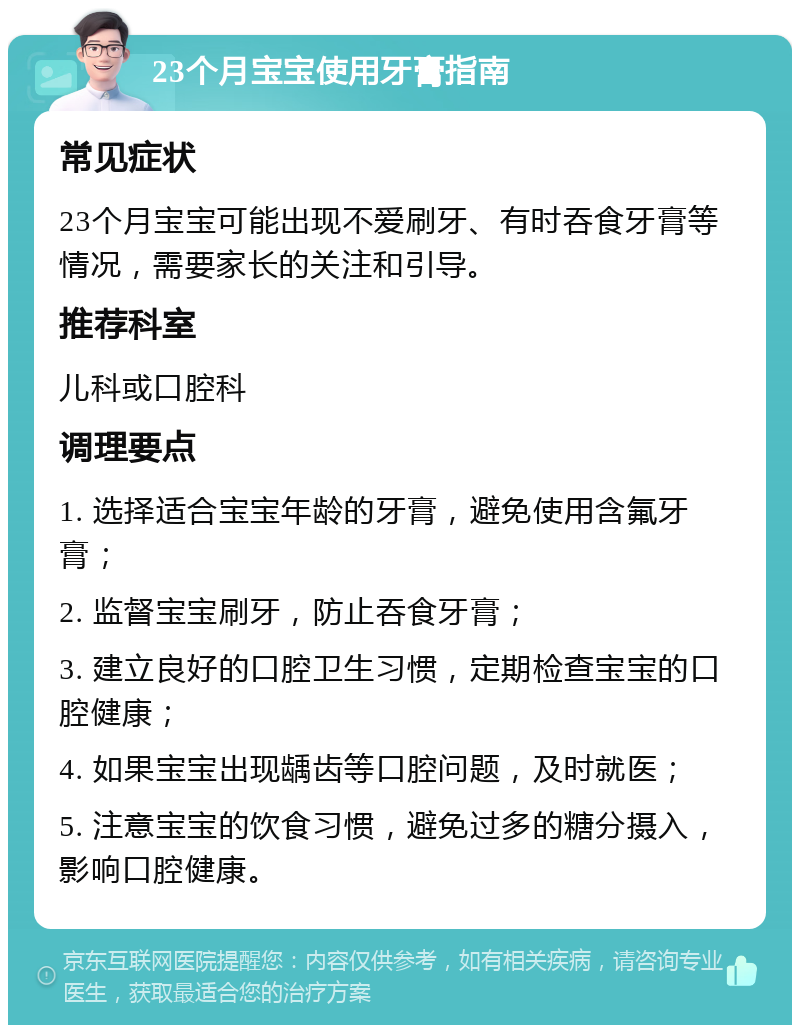 23个月宝宝使用牙膏指南 常见症状 23个月宝宝可能出现不爱刷牙、有时吞食牙膏等情况，需要家长的关注和引导。 推荐科室 儿科或口腔科 调理要点 1. 选择适合宝宝年龄的牙膏，避免使用含氟牙膏； 2. 监督宝宝刷牙，防止吞食牙膏； 3. 建立良好的口腔卫生习惯，定期检查宝宝的口腔健康； 4. 如果宝宝出现龋齿等口腔问题，及时就医； 5. 注意宝宝的饮食习惯，避免过多的糖分摄入，影响口腔健康。