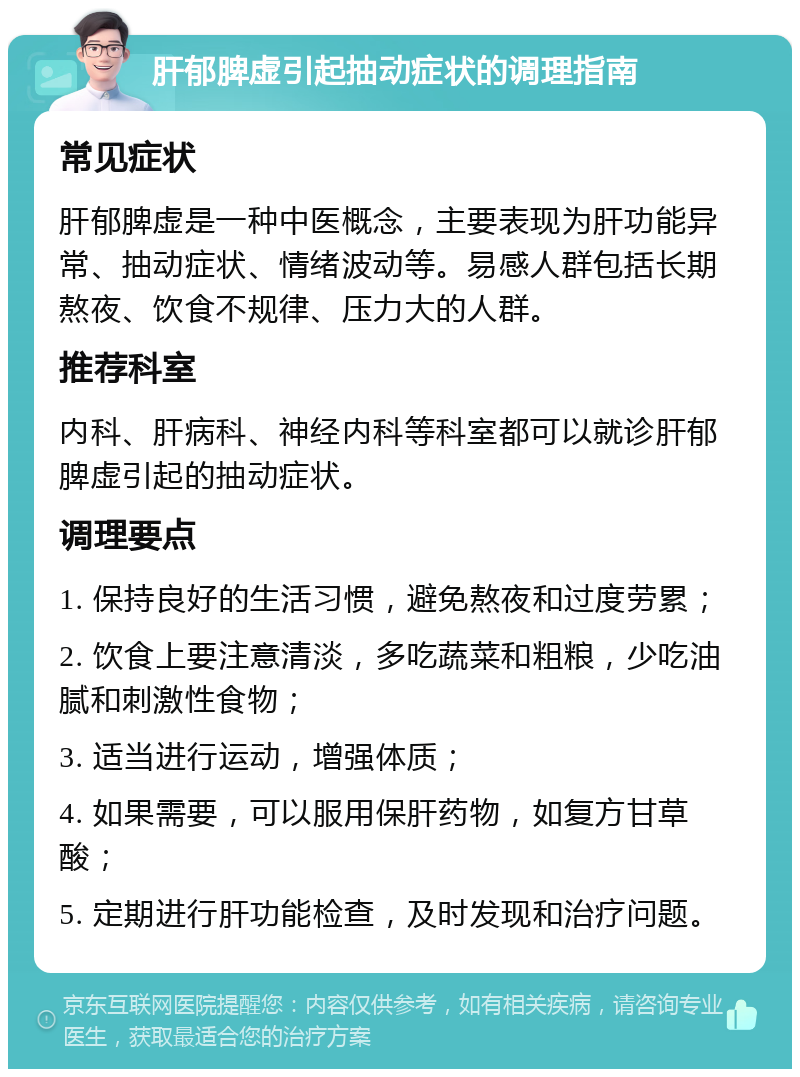 肝郁脾虚引起抽动症状的调理指南 常见症状 肝郁脾虚是一种中医概念，主要表现为肝功能异常、抽动症状、情绪波动等。易感人群包括长期熬夜、饮食不规律、压力大的人群。 推荐科室 内科、肝病科、神经内科等科室都可以就诊肝郁脾虚引起的抽动症状。 调理要点 1. 保持良好的生活习惯，避免熬夜和过度劳累； 2. 饮食上要注意清淡，多吃蔬菜和粗粮，少吃油腻和刺激性食物； 3. 适当进行运动，增强体质； 4. 如果需要，可以服用保肝药物，如复方甘草酸； 5. 定期进行肝功能检查，及时发现和治疗问题。