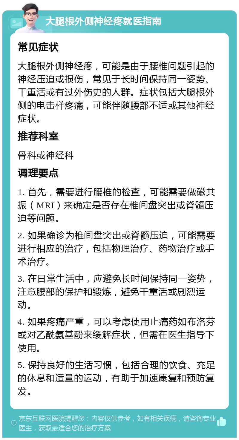 大腿根外侧神经疼就医指南 常见症状 大腿根外侧神经疼，可能是由于腰椎问题引起的神经压迫或损伤，常见于长时间保持同一姿势、干重活或有过外伤史的人群。症状包括大腿根外侧的电击样疼痛，可能伴随腰部不适或其他神经症状。 推荐科室 骨科或神经科 调理要点 1. 首先，需要进行腰椎的检查，可能需要做磁共振（MRI）来确定是否存在椎间盘突出或脊髓压迫等问题。 2. 如果确诊为椎间盘突出或脊髓压迫，可能需要进行相应的治疗，包括物理治疗、药物治疗或手术治疗。 3. 在日常生活中，应避免长时间保持同一姿势，注意腰部的保护和锻炼，避免干重活或剧烈运动。 4. 如果疼痛严重，可以考虑使用止痛药如布洛芬或对乙酰氨基酚来缓解症状，但需在医生指导下使用。 5. 保持良好的生活习惯，包括合理的饮食、充足的休息和适量的运动，有助于加速康复和预防复发。