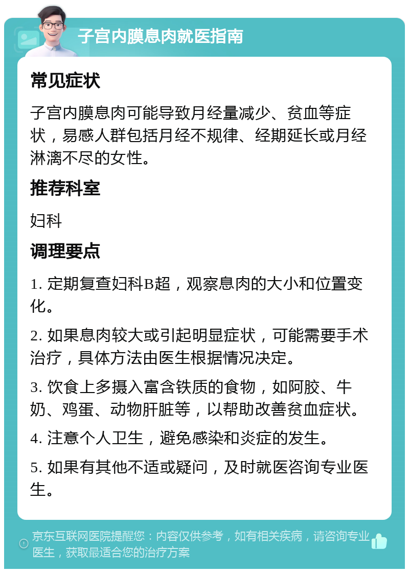 子宫内膜息肉就医指南 常见症状 子宫内膜息肉可能导致月经量减少、贫血等症状，易感人群包括月经不规律、经期延长或月经淋漓不尽的女性。 推荐科室 妇科 调理要点 1. 定期复查妇科B超，观察息肉的大小和位置变化。 2. 如果息肉较大或引起明显症状，可能需要手术治疗，具体方法由医生根据情况决定。 3. 饮食上多摄入富含铁质的食物，如阿胶、牛奶、鸡蛋、动物肝脏等，以帮助改善贫血症状。 4. 注意个人卫生，避免感染和炎症的发生。 5. 如果有其他不适或疑问，及时就医咨询专业医生。