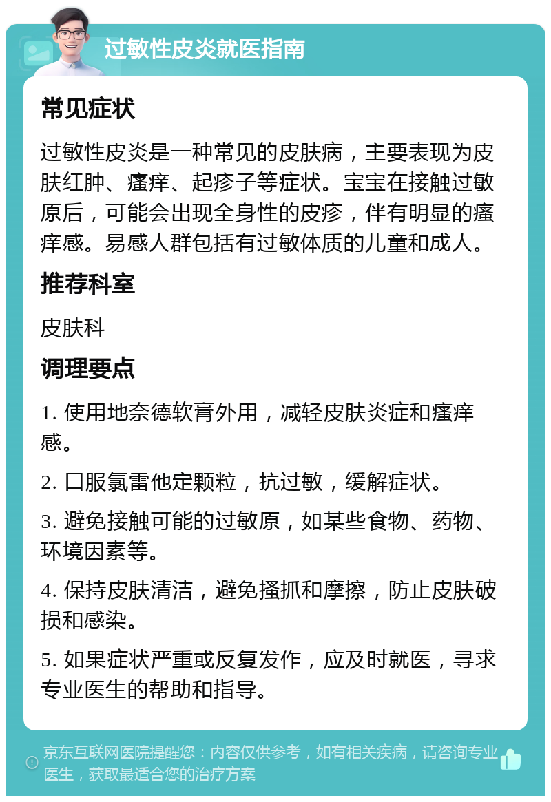 过敏性皮炎就医指南 常见症状 过敏性皮炎是一种常见的皮肤病，主要表现为皮肤红肿、瘙痒、起疹子等症状。宝宝在接触过敏原后，可能会出现全身性的皮疹，伴有明显的瘙痒感。易感人群包括有过敏体质的儿童和成人。 推荐科室 皮肤科 调理要点 1. 使用地奈德软膏外用，减轻皮肤炎症和瘙痒感。 2. 口服氯雷他定颗粒，抗过敏，缓解症状。 3. 避免接触可能的过敏原，如某些食物、药物、环境因素等。 4. 保持皮肤清洁，避免搔抓和摩擦，防止皮肤破损和感染。 5. 如果症状严重或反复发作，应及时就医，寻求专业医生的帮助和指导。