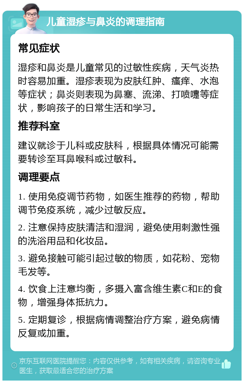 儿童湿疹与鼻炎的调理指南 常见症状 湿疹和鼻炎是儿童常见的过敏性疾病，天气炎热时容易加重。湿疹表现为皮肤红肿、瘙痒、水泡等症状；鼻炎则表现为鼻塞、流涕、打喷嚏等症状，影响孩子的日常生活和学习。 推荐科室 建议就诊于儿科或皮肤科，根据具体情况可能需要转诊至耳鼻喉科或过敏科。 调理要点 1. 使用免疫调节药物，如医生推荐的药物，帮助调节免疫系统，减少过敏反应。 2. 注意保持皮肤清洁和湿润，避免使用刺激性强的洗浴用品和化妆品。 3. 避免接触可能引起过敏的物质，如花粉、宠物毛发等。 4. 饮食上注意均衡，多摄入富含维生素C和E的食物，增强身体抵抗力。 5. 定期复诊，根据病情调整治疗方案，避免病情反复或加重。