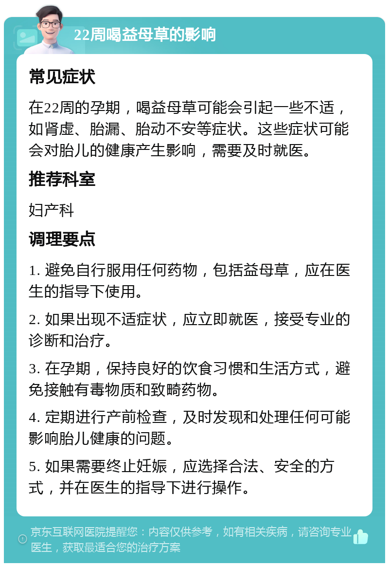 22周喝益母草的影响 常见症状 在22周的孕期，喝益母草可能会引起一些不适，如肾虚、胎漏、胎动不安等症状。这些症状可能会对胎儿的健康产生影响，需要及时就医。 推荐科室 妇产科 调理要点 1. 避免自行服用任何药物，包括益母草，应在医生的指导下使用。 2. 如果出现不适症状，应立即就医，接受专业的诊断和治疗。 3. 在孕期，保持良好的饮食习惯和生活方式，避免接触有毒物质和致畸药物。 4. 定期进行产前检查，及时发现和处理任何可能影响胎儿健康的问题。 5. 如果需要终止妊娠，应选择合法、安全的方式，并在医生的指导下进行操作。