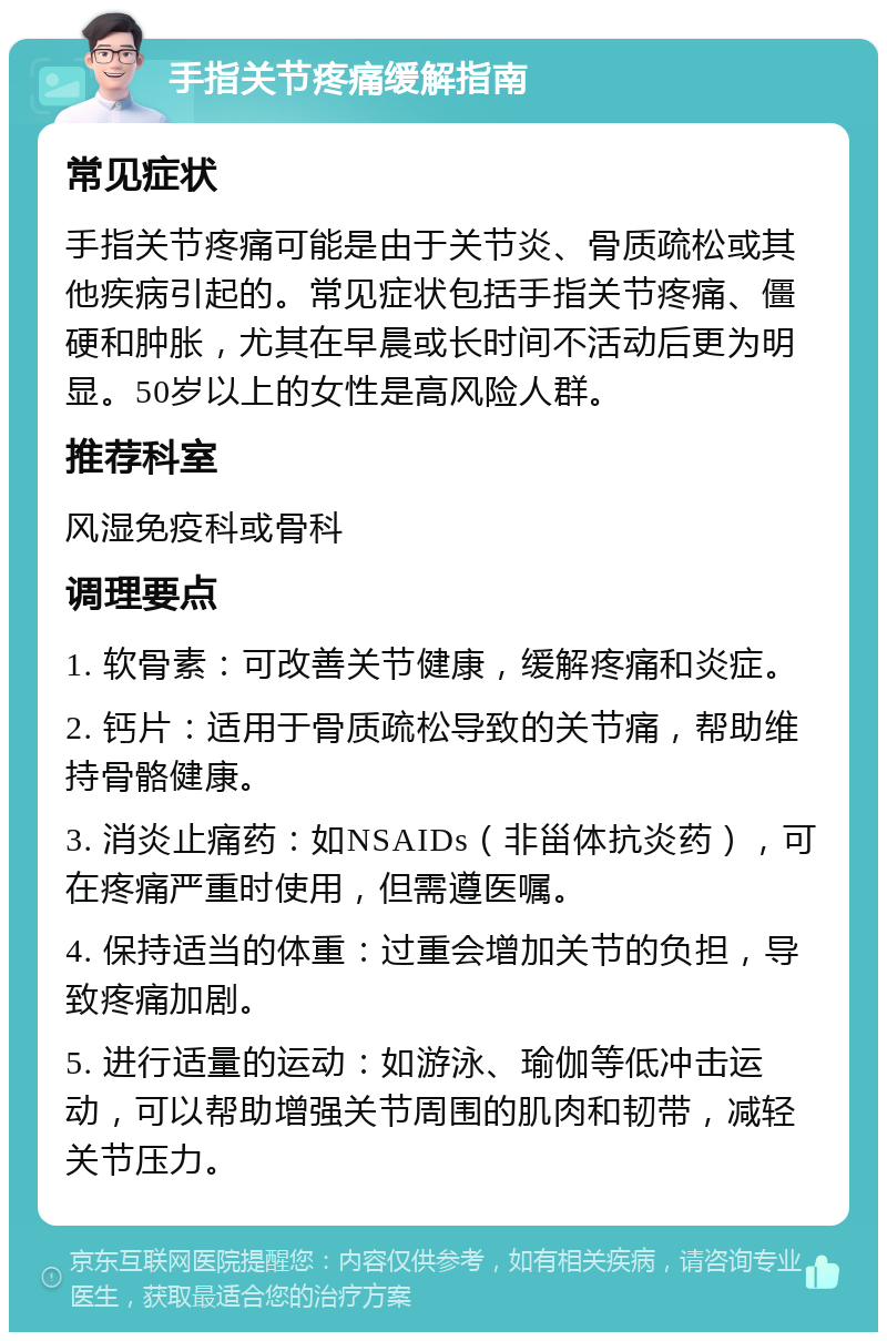 手指关节疼痛缓解指南 常见症状 手指关节疼痛可能是由于关节炎、骨质疏松或其他疾病引起的。常见症状包括手指关节疼痛、僵硬和肿胀，尤其在早晨或长时间不活动后更为明显。50岁以上的女性是高风险人群。 推荐科室 风湿免疫科或骨科 调理要点 1. 软骨素：可改善关节健康，缓解疼痛和炎症。 2. 钙片：适用于骨质疏松导致的关节痛，帮助维持骨骼健康。 3. 消炎止痛药：如NSAIDs（非甾体抗炎药），可在疼痛严重时使用，但需遵医嘱。 4. 保持适当的体重：过重会增加关节的负担，导致疼痛加剧。 5. 进行适量的运动：如游泳、瑜伽等低冲击运动，可以帮助增强关节周围的肌肉和韧带，减轻关节压力。