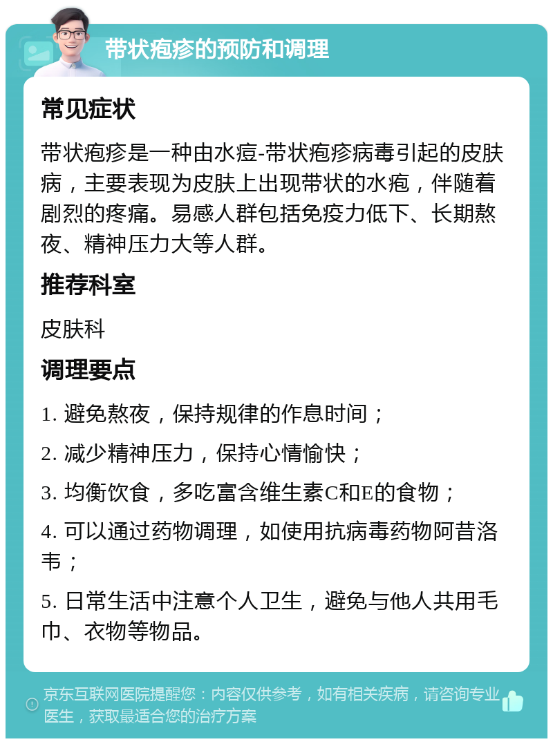 带状疱疹的预防和调理 常见症状 带状疱疹是一种由水痘-带状疱疹病毒引起的皮肤病，主要表现为皮肤上出现带状的水疱，伴随着剧烈的疼痛。易感人群包括免疫力低下、长期熬夜、精神压力大等人群。 推荐科室 皮肤科 调理要点 1. 避免熬夜，保持规律的作息时间； 2. 减少精神压力，保持心情愉快； 3. 均衡饮食，多吃富含维生素C和E的食物； 4. 可以通过药物调理，如使用抗病毒药物阿昔洛韦； 5. 日常生活中注意个人卫生，避免与他人共用毛巾、衣物等物品。