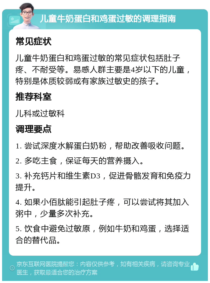 儿童牛奶蛋白和鸡蛋过敏的调理指南 常见症状 儿童牛奶蛋白和鸡蛋过敏的常见症状包括肚子疼、不耐受等。易感人群主要是4岁以下的儿童，特别是体质较弱或有家族过敏史的孩子。 推荐科室 儿科或过敏科 调理要点 1. 尝试深度水解蛋白奶粉，帮助改善吸收问题。 2. 多吃主食，保证每天的营养摄入。 3. 补充钙片和维生素D3，促进骨骼发育和免疫力提升。 4. 如果小佰肽能引起肚子疼，可以尝试将其加入粥中，少量多次补充。 5. 饮食中避免过敏原，例如牛奶和鸡蛋，选择适合的替代品。