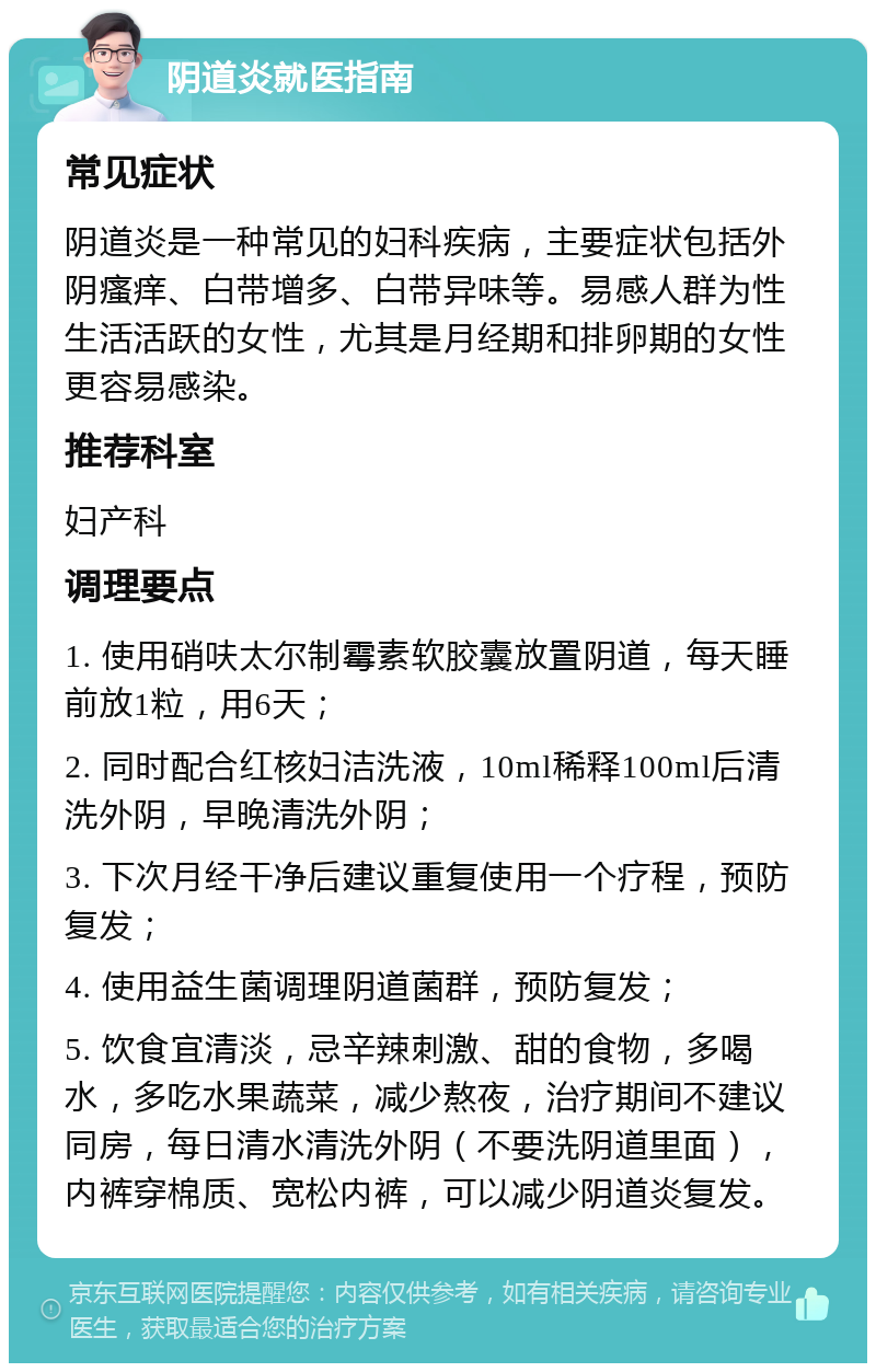 阴道炎就医指南 常见症状 阴道炎是一种常见的妇科疾病，主要症状包括外阴瘙痒、白带增多、白带异味等。易感人群为性生活活跃的女性，尤其是月经期和排卵期的女性更容易感染。 推荐科室 妇产科 调理要点 1. 使用硝呋太尔制霉素软胶囊放置阴道，每天睡前放1粒，用6天； 2. 同时配合红核妇洁洗液，10ml稀释100ml后清洗外阴，早晚清洗外阴； 3. 下次月经干净后建议重复使用一个疗程，预防复发； 4. 使用益生菌调理阴道菌群，预防复发； 5. 饮食宜清淡，忌辛辣刺激、甜的食物，多喝水，多吃水果蔬菜，减少熬夜，治疗期间不建议同房，每日清水清洗外阴（不要洗阴道里面），内裤穿棉质、宽松内裤，可以减少阴道炎复发。