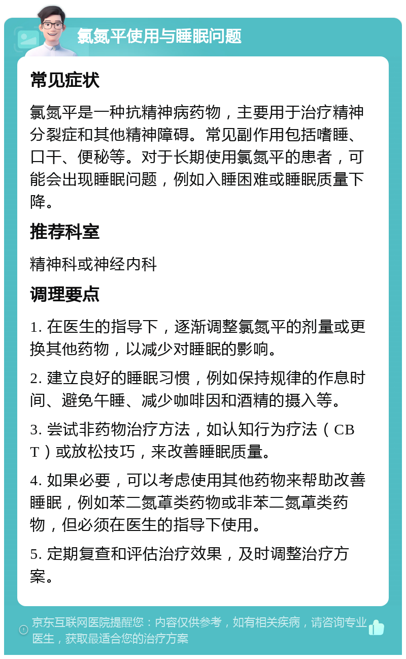 氯氮平使用与睡眠问题 常见症状 氯氮平是一种抗精神病药物，主要用于治疗精神分裂症和其他精神障碍。常见副作用包括嗜睡、口干、便秘等。对于长期使用氯氮平的患者，可能会出现睡眠问题，例如入睡困难或睡眠质量下降。 推荐科室 精神科或神经内科 调理要点 1. 在医生的指导下，逐渐调整氯氮平的剂量或更换其他药物，以减少对睡眠的影响。 2. 建立良好的睡眠习惯，例如保持规律的作息时间、避免午睡、减少咖啡因和酒精的摄入等。 3. 尝试非药物治疗方法，如认知行为疗法（CBT）或放松技巧，来改善睡眠质量。 4. 如果必要，可以考虑使用其他药物来帮助改善睡眠，例如苯二氮䓬类药物或非苯二氮䓬类药物，但必须在医生的指导下使用。 5. 定期复查和评估治疗效果，及时调整治疗方案。