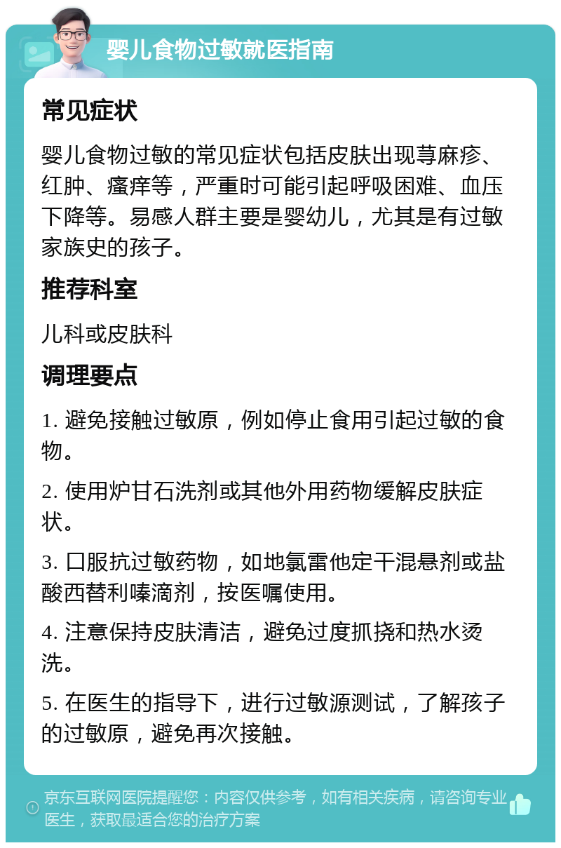 婴儿食物过敏就医指南 常见症状 婴儿食物过敏的常见症状包括皮肤出现荨麻疹、红肿、瘙痒等，严重时可能引起呼吸困难、血压下降等。易感人群主要是婴幼儿，尤其是有过敏家族史的孩子。 推荐科室 儿科或皮肤科 调理要点 1. 避免接触过敏原，例如停止食用引起过敏的食物。 2. 使用炉甘石洗剂或其他外用药物缓解皮肤症状。 3. 口服抗过敏药物，如地氯雷他定干混悬剂或盐酸西替利嗪滴剂，按医嘱使用。 4. 注意保持皮肤清洁，避免过度抓挠和热水烫洗。 5. 在医生的指导下，进行过敏源测试，了解孩子的过敏原，避免再次接触。