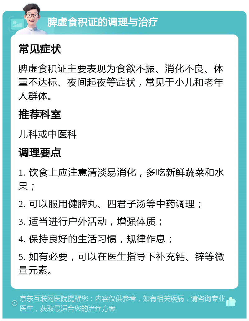 脾虚食积证的调理与治疗 常见症状 脾虚食积证主要表现为食欲不振、消化不良、体重不达标、夜间起夜等症状，常见于小儿和老年人群体。 推荐科室 儿科或中医科 调理要点 1. 饮食上应注意清淡易消化，多吃新鲜蔬菜和水果； 2. 可以服用健脾丸、四君子汤等中药调理； 3. 适当进行户外活动，增强体质； 4. 保持良好的生活习惯，规律作息； 5. 如有必要，可以在医生指导下补充钙、锌等微量元素。