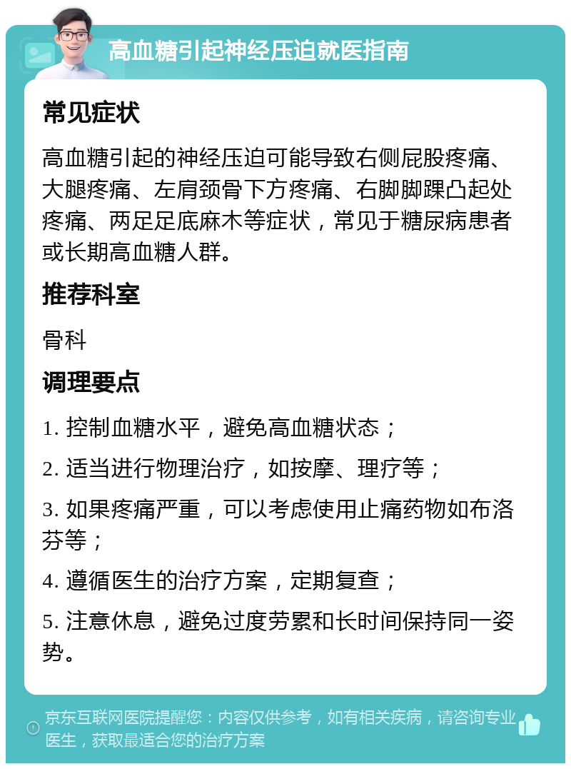 高血糖引起神经压迫就医指南 常见症状 高血糖引起的神经压迫可能导致右侧屁股疼痛、大腿疼痛、左肩颈骨下方疼痛、右脚脚踝凸起处疼痛、两足足底麻木等症状，常见于糖尿病患者或长期高血糖人群。 推荐科室 骨科 调理要点 1. 控制血糖水平，避免高血糖状态； 2. 适当进行物理治疗，如按摩、理疗等； 3. 如果疼痛严重，可以考虑使用止痛药物如布洛芬等； 4. 遵循医生的治疗方案，定期复查； 5. 注意休息，避免过度劳累和长时间保持同一姿势。