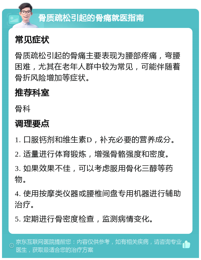 骨质疏松引起的骨痛就医指南 常见症状 骨质疏松引起的骨痛主要表现为腰部疼痛，弯腰困难，尤其在老年人群中较为常见，可能伴随着骨折风险增加等症状。 推荐科室 骨科 调理要点 1. 口服钙剂和维生素D，补充必要的营养成分。 2. 适量进行体育锻炼，增强骨骼强度和密度。 3. 如果效果不佳，可以考虑服用骨化三醇等药物。 4. 使用按摩类仪器或腰椎间盘专用机器进行辅助治疗。 5. 定期进行骨密度检查，监测病情变化。