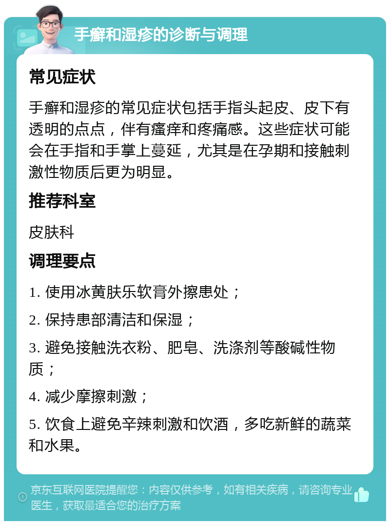 手癣和湿疹的诊断与调理 常见症状 手癣和湿疹的常见症状包括手指头起皮、皮下有透明的点点，伴有瘙痒和疼痛感。这些症状可能会在手指和手掌上蔓延，尤其是在孕期和接触刺激性物质后更为明显。 推荐科室 皮肤科 调理要点 1. 使用冰黄肤乐软膏外擦患处； 2. 保持患部清洁和保湿； 3. 避免接触洗衣粉、肥皂、洗涤剂等酸碱性物质； 4. 减少摩擦刺激； 5. 饮食上避免辛辣刺激和饮酒，多吃新鲜的蔬菜和水果。