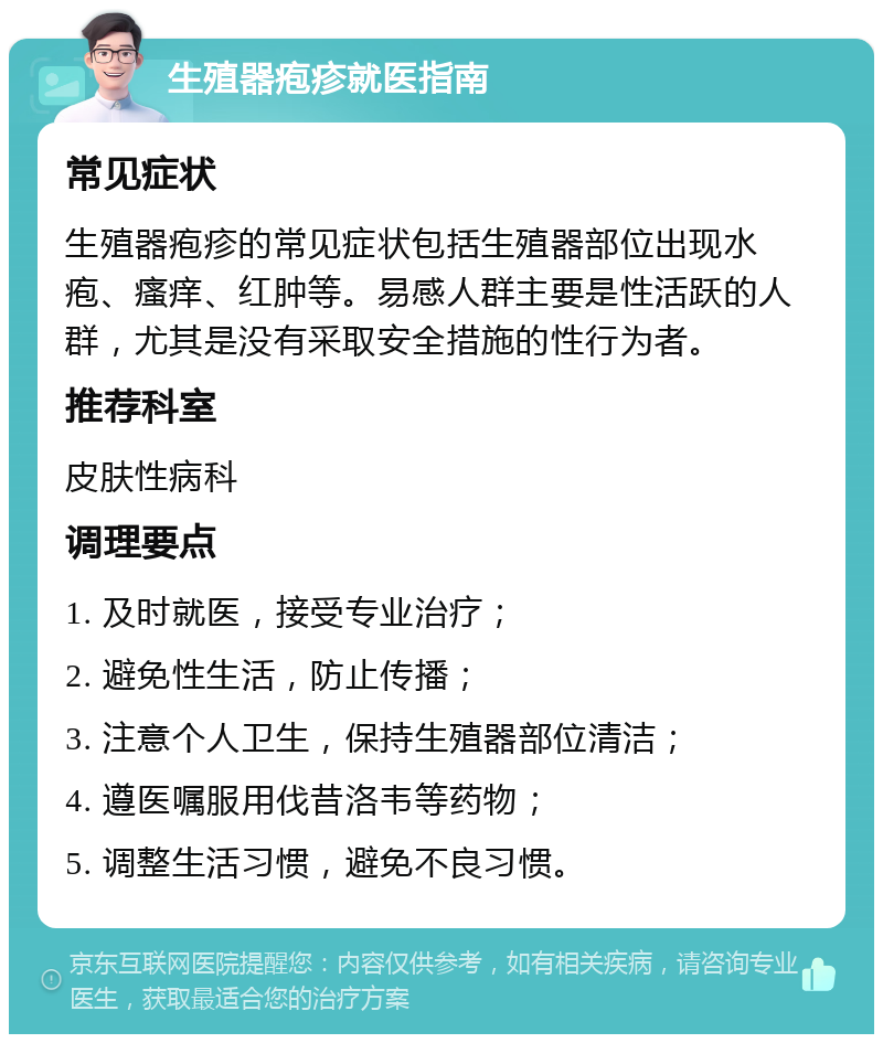 生殖器疱疹就医指南 常见症状 生殖器疱疹的常见症状包括生殖器部位出现水疱、瘙痒、红肿等。易感人群主要是性活跃的人群，尤其是没有采取安全措施的性行为者。 推荐科室 皮肤性病科 调理要点 1. 及时就医，接受专业治疗； 2. 避免性生活，防止传播； 3. 注意个人卫生，保持生殖器部位清洁； 4. 遵医嘱服用伐昔洛韦等药物； 5. 调整生活习惯，避免不良习惯。