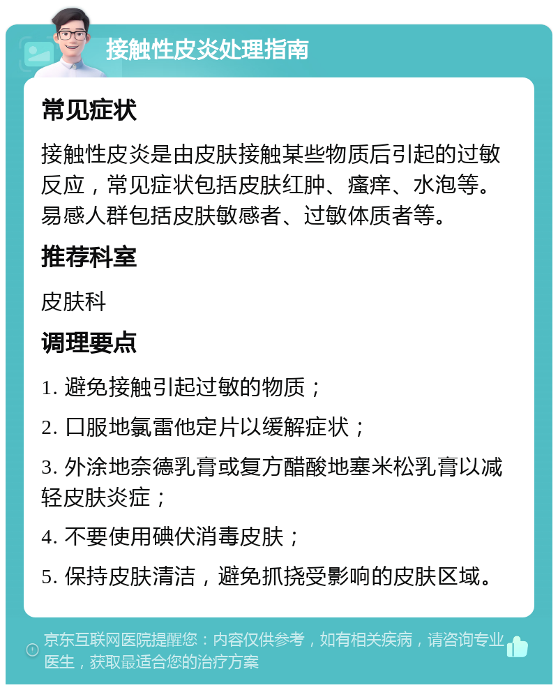 接触性皮炎处理指南 常见症状 接触性皮炎是由皮肤接触某些物质后引起的过敏反应，常见症状包括皮肤红肿、瘙痒、水泡等。易感人群包括皮肤敏感者、过敏体质者等。 推荐科室 皮肤科 调理要点 1. 避免接触引起过敏的物质； 2. 口服地氯雷他定片以缓解症状； 3. 外涂地奈德乳膏或复方醋酸地塞米松乳膏以减轻皮肤炎症； 4. 不要使用碘伏消毒皮肤； 5. 保持皮肤清洁，避免抓挠受影响的皮肤区域。