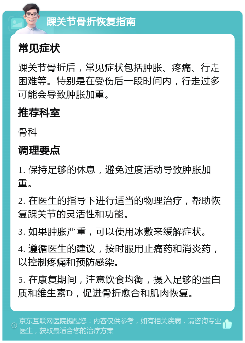 踝关节骨折恢复指南 常见症状 踝关节骨折后，常见症状包括肿胀、疼痛、行走困难等。特别是在受伤后一段时间内，行走过多可能会导致肿胀加重。 推荐科室 骨科 调理要点 1. 保持足够的休息，避免过度活动导致肿胀加重。 2. 在医生的指导下进行适当的物理治疗，帮助恢复踝关节的灵活性和功能。 3. 如果肿胀严重，可以使用冰敷来缓解症状。 4. 遵循医生的建议，按时服用止痛药和消炎药，以控制疼痛和预防感染。 5. 在康复期间，注意饮食均衡，摄入足够的蛋白质和维生素D，促进骨折愈合和肌肉恢复。