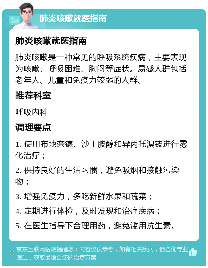 肺炎咳嗽就医指南 肺炎咳嗽就医指南 肺炎咳嗽是一种常见的呼吸系统疾病，主要表现为咳嗽、呼吸困难、胸闷等症状。易感人群包括老年人、儿童和免疫力较弱的人群。 推荐科室 呼吸内科 调理要点 1. 使用布地奈德、沙丁胺醇和异丙托溴铵进行雾化治疗； 2. 保持良好的生活习惯，避免吸烟和接触污染物； 3. 增强免疫力，多吃新鲜水果和蔬菜； 4. 定期进行体检，及时发现和治疗疾病； 5. 在医生指导下合理用药，避免滥用抗生素。