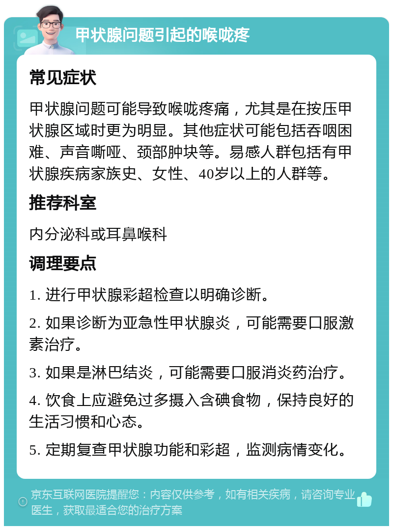 甲状腺问题引起的喉咙疼 常见症状 甲状腺问题可能导致喉咙疼痛，尤其是在按压甲状腺区域时更为明显。其他症状可能包括吞咽困难、声音嘶哑、颈部肿块等。易感人群包括有甲状腺疾病家族史、女性、40岁以上的人群等。 推荐科室 内分泌科或耳鼻喉科 调理要点 1. 进行甲状腺彩超检查以明确诊断。 2. 如果诊断为亚急性甲状腺炎，可能需要口服激素治疗。 3. 如果是淋巴结炎，可能需要口服消炎药治疗。 4. 饮食上应避免过多摄入含碘食物，保持良好的生活习惯和心态。 5. 定期复查甲状腺功能和彩超，监测病情变化。