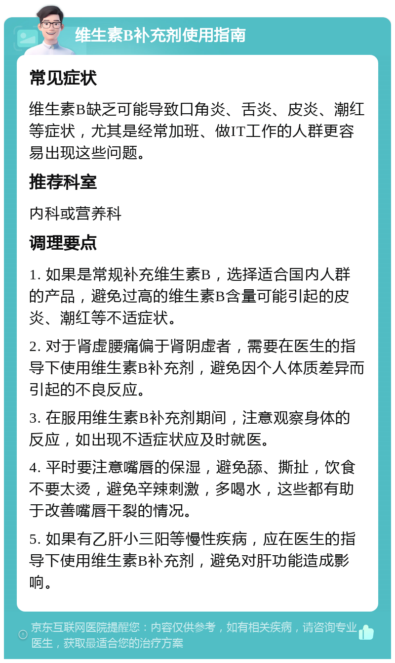 维生素B补充剂使用指南 常见症状 维生素B缺乏可能导致口角炎、舌炎、皮炎、潮红等症状，尤其是经常加班、做IT工作的人群更容易出现这些问题。 推荐科室 内科或营养科 调理要点 1. 如果是常规补充维生素B，选择适合国内人群的产品，避免过高的维生素B含量可能引起的皮炎、潮红等不适症状。 2. 对于肾虚腰痛偏于肾阴虚者，需要在医生的指导下使用维生素B补充剂，避免因个人体质差异而引起的不良反应。 3. 在服用维生素B补充剂期间，注意观察身体的反应，如出现不适症状应及时就医。 4. 平时要注意嘴唇的保湿，避免舔、撕扯，饮食不要太烫，避免辛辣刺激，多喝水，这些都有助于改善嘴唇干裂的情况。 5. 如果有乙肝小三阳等慢性疾病，应在医生的指导下使用维生素B补充剂，避免对肝功能造成影响。