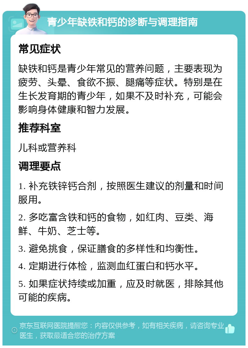 青少年缺铁和钙的诊断与调理指南 常见症状 缺铁和钙是青少年常见的营养问题，主要表现为疲劳、头晕、食欲不振、腿痛等症状。特别是在生长发育期的青少年，如果不及时补充，可能会影响身体健康和智力发展。 推荐科室 儿科或营养科 调理要点 1. 补充铁锌钙合剂，按照医生建议的剂量和时间服用。 2. 多吃富含铁和钙的食物，如红肉、豆类、海鲜、牛奶、芝士等。 3. 避免挑食，保证膳食的多样性和均衡性。 4. 定期进行体检，监测血红蛋白和钙水平。 5. 如果症状持续或加重，应及时就医，排除其他可能的疾病。