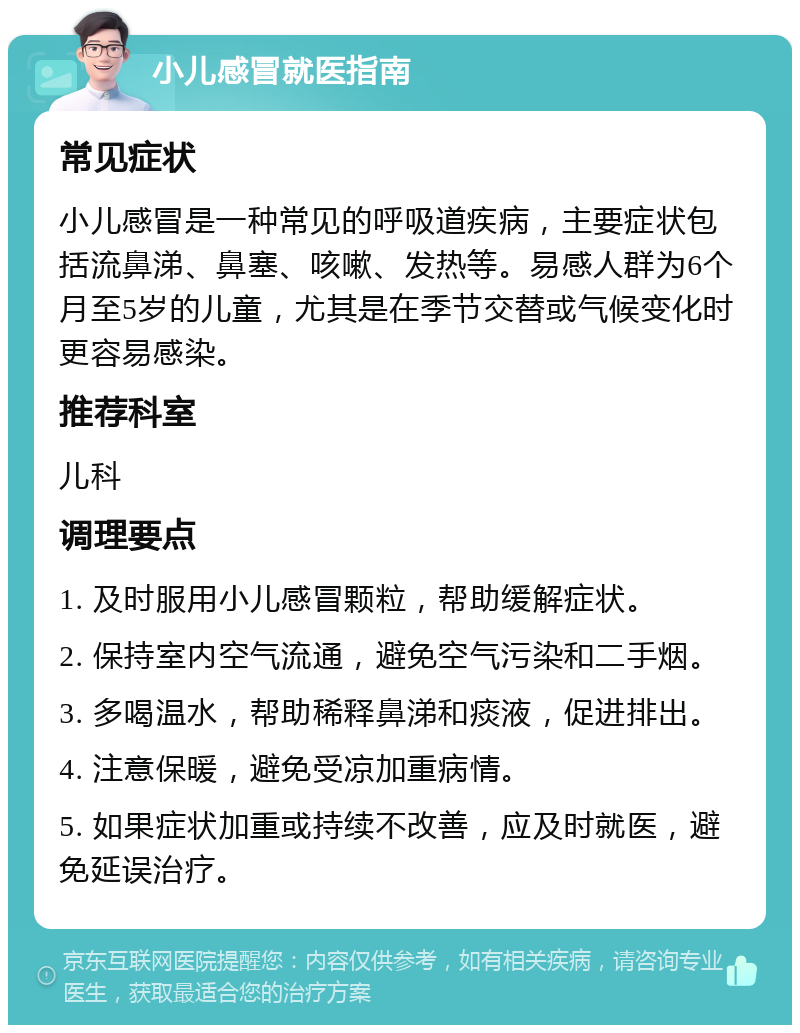 小儿感冒就医指南 常见症状 小儿感冒是一种常见的呼吸道疾病，主要症状包括流鼻涕、鼻塞、咳嗽、发热等。易感人群为6个月至5岁的儿童，尤其是在季节交替或气候变化时更容易感染。 推荐科室 儿科 调理要点 1. 及时服用小儿感冒颗粒，帮助缓解症状。 2. 保持室内空气流通，避免空气污染和二手烟。 3. 多喝温水，帮助稀释鼻涕和痰液，促进排出。 4. 注意保暖，避免受凉加重病情。 5. 如果症状加重或持续不改善，应及时就医，避免延误治疗。