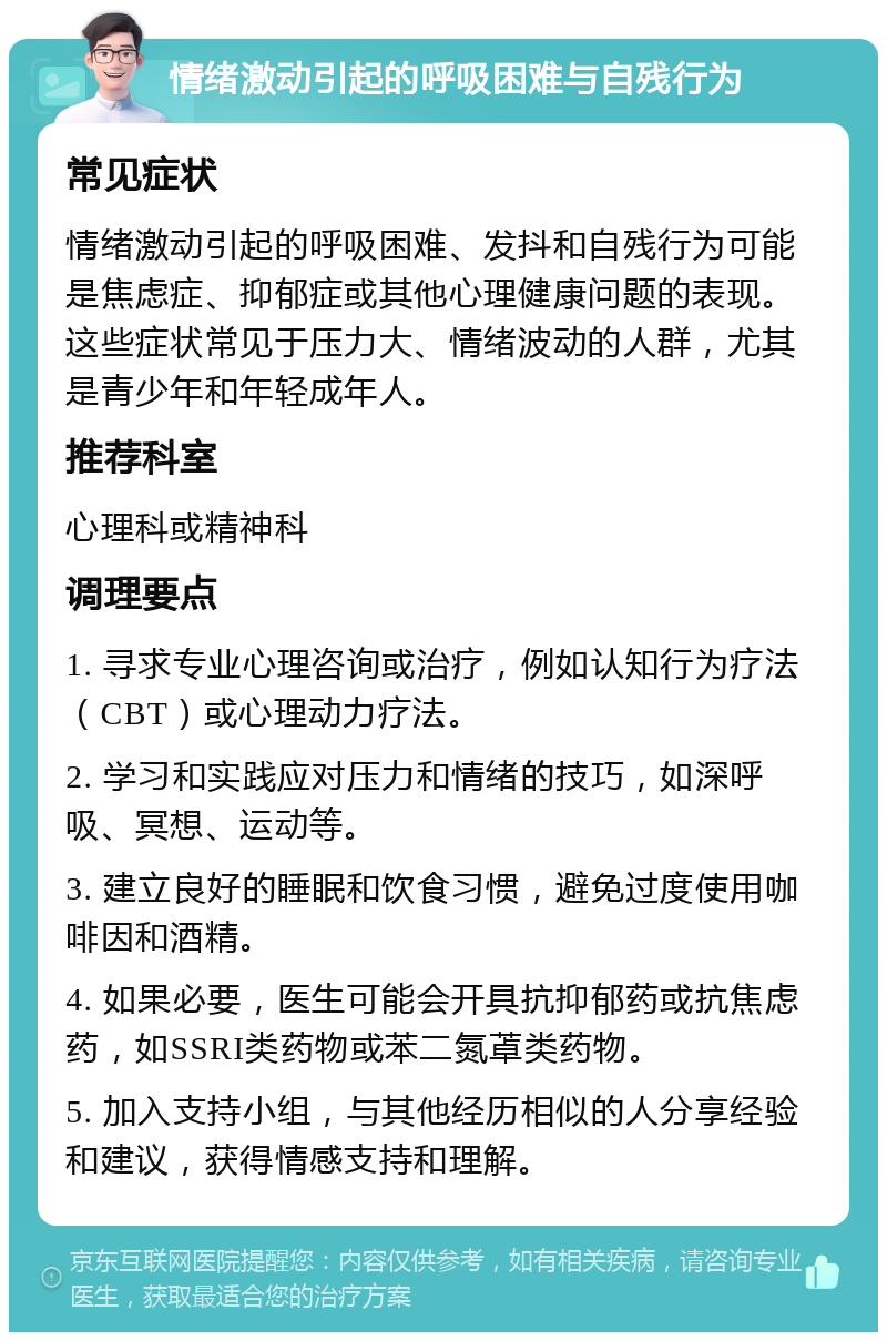 情绪激动引起的呼吸困难与自残行为 常见症状 情绪激动引起的呼吸困难、发抖和自残行为可能是焦虑症、抑郁症或其他心理健康问题的表现。这些症状常见于压力大、情绪波动的人群，尤其是青少年和年轻成年人。 推荐科室 心理科或精神科 调理要点 1. 寻求专业心理咨询或治疗，例如认知行为疗法（CBT）或心理动力疗法。 2. 学习和实践应对压力和情绪的技巧，如深呼吸、冥想、运动等。 3. 建立良好的睡眠和饮食习惯，避免过度使用咖啡因和酒精。 4. 如果必要，医生可能会开具抗抑郁药或抗焦虑药，如SSRI类药物或苯二氮䓬类药物。 5. 加入支持小组，与其他经历相似的人分享经验和建议，获得情感支持和理解。