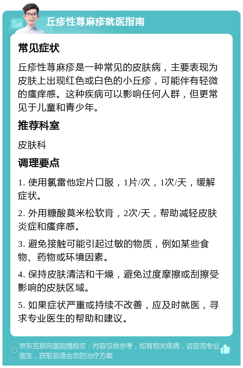 丘疹性荨麻疹就医指南 常见症状 丘疹性荨麻疹是一种常见的皮肤病，主要表现为皮肤上出现红色或白色的小丘疹，可能伴有轻微的瘙痒感。这种疾病可以影响任何人群，但更常见于儿童和青少年。 推荐科室 皮肤科 调理要点 1. 使用氯雷他定片口服，1片/次，1次/天，缓解症状。 2. 外用糠酸莫米松软膏，2次/天，帮助减轻皮肤炎症和瘙痒感。 3. 避免接触可能引起过敏的物质，例如某些食物、药物或环境因素。 4. 保持皮肤清洁和干燥，避免过度摩擦或刮擦受影响的皮肤区域。 5. 如果症状严重或持续不改善，应及时就医，寻求专业医生的帮助和建议。