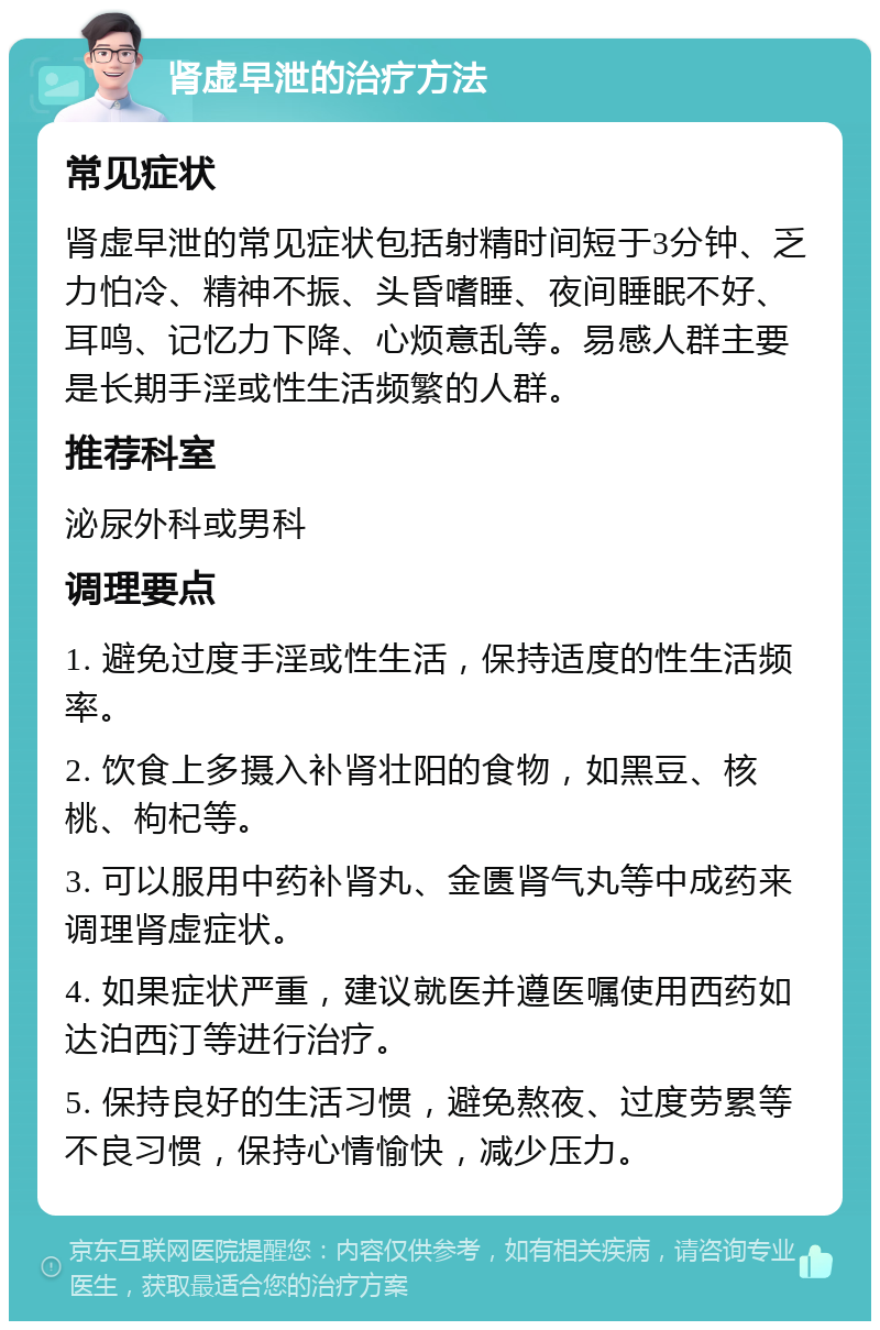 肾虚早泄的治疗方法 常见症状 肾虚早泄的常见症状包括射精时间短于3分钟、乏力怕冷、精神不振、头昏嗜睡、夜间睡眠不好、耳鸣、记忆力下降、心烦意乱等。易感人群主要是长期手淫或性生活频繁的人群。 推荐科室 泌尿外科或男科 调理要点 1. 避免过度手淫或性生活，保持适度的性生活频率。 2. 饮食上多摄入补肾壮阳的食物，如黑豆、核桃、枸杞等。 3. 可以服用中药补肾丸、金匮肾气丸等中成药来调理肾虚症状。 4. 如果症状严重，建议就医并遵医嘱使用西药如达泊西汀等进行治疗。 5. 保持良好的生活习惯，避免熬夜、过度劳累等不良习惯，保持心情愉快，减少压力。