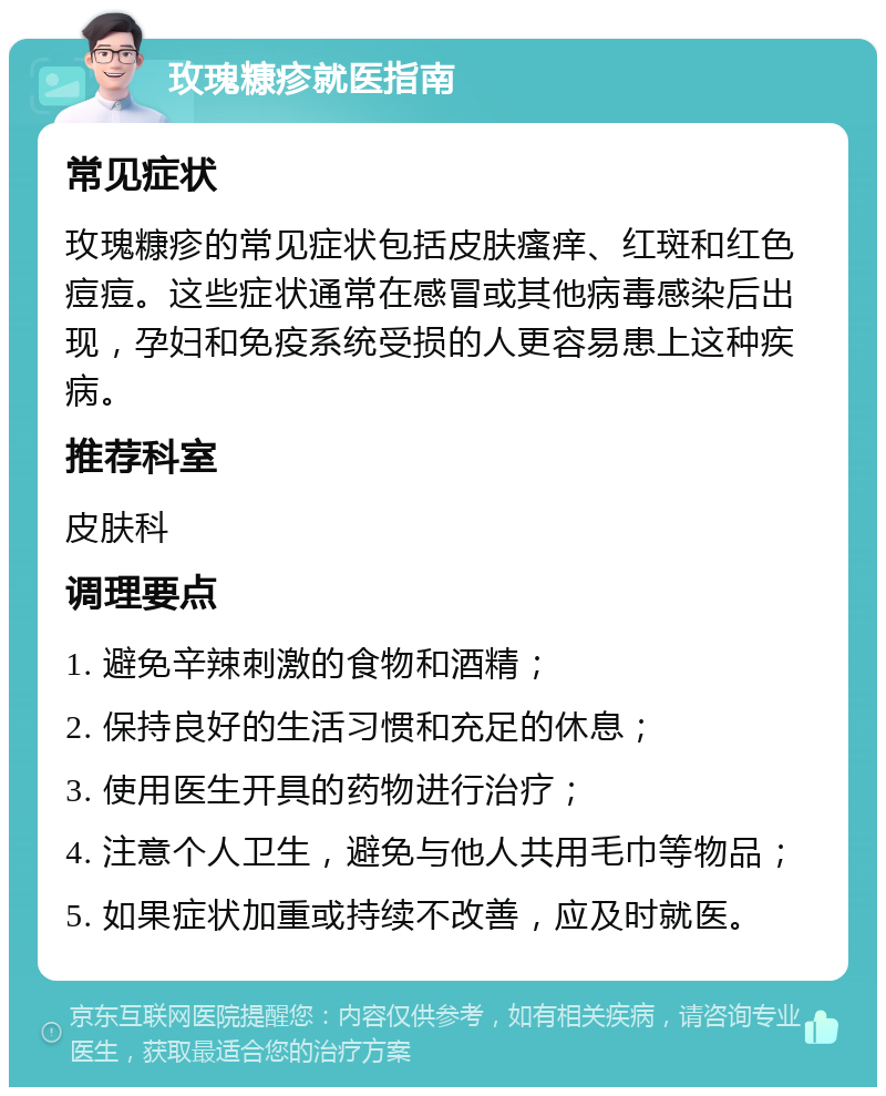 玫瑰糠疹就医指南 常见症状 玫瑰糠疹的常见症状包括皮肤瘙痒、红斑和红色痘痘。这些症状通常在感冒或其他病毒感染后出现，孕妇和免疫系统受损的人更容易患上这种疾病。 推荐科室 皮肤科 调理要点 1. 避免辛辣刺激的食物和酒精； 2. 保持良好的生活习惯和充足的休息； 3. 使用医生开具的药物进行治疗； 4. 注意个人卫生，避免与他人共用毛巾等物品； 5. 如果症状加重或持续不改善，应及时就医。