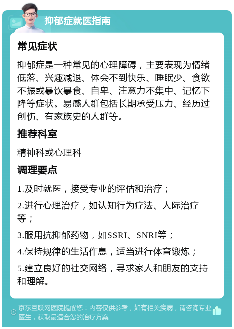 抑郁症就医指南 常见症状 抑郁症是一种常见的心理障碍，主要表现为情绪低落、兴趣减退、体会不到快乐、睡眠少、食欲不振或暴饮暴食、自卑、注意力不集中、记忆下降等症状。易感人群包括长期承受压力、经历过创伤、有家族史的人群等。 推荐科室 精神科或心理科 调理要点 1.及时就医，接受专业的评估和治疗； 2.进行心理治疗，如认知行为疗法、人际治疗等； 3.服用抗抑郁药物，如SSRI、SNRI等； 4.保持规律的生活作息，适当进行体育锻炼； 5.建立良好的社交网络，寻求家人和朋友的支持和理解。