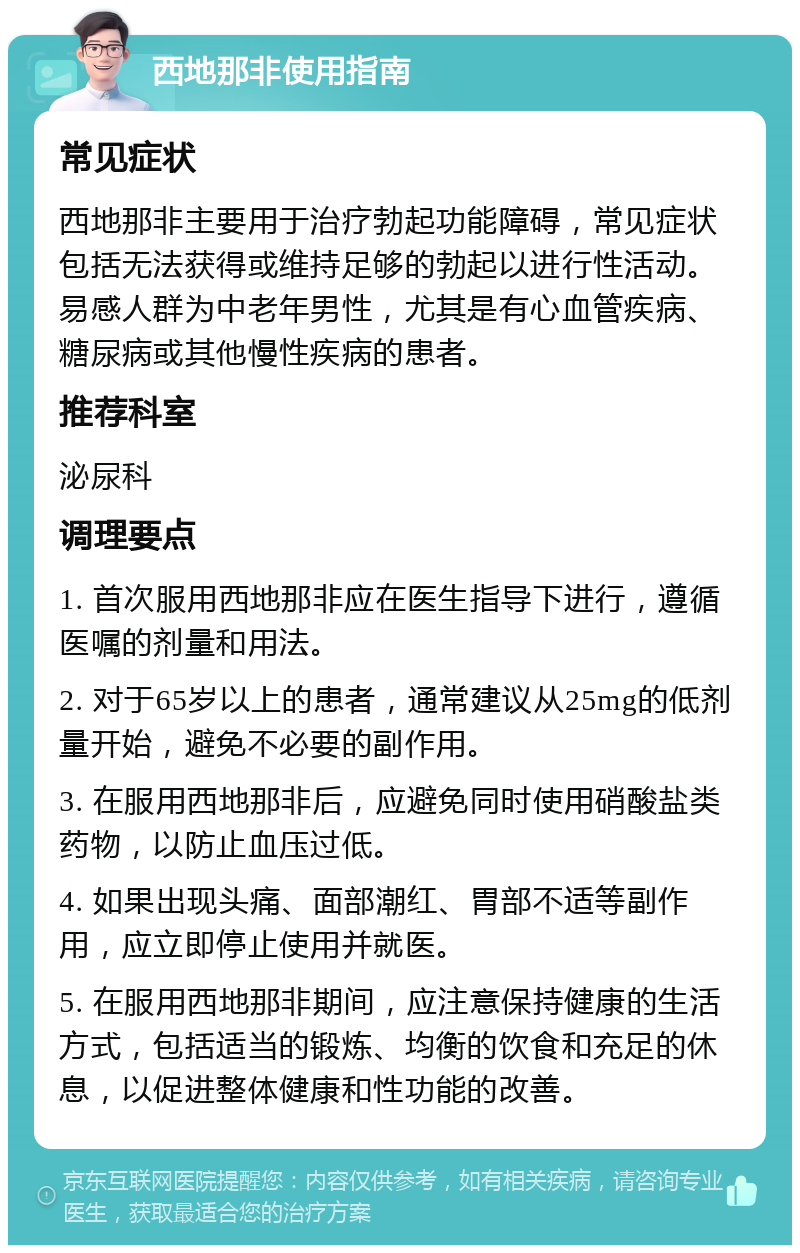 西地那非使用指南 常见症状 西地那非主要用于治疗勃起功能障碍，常见症状包括无法获得或维持足够的勃起以进行性活动。易感人群为中老年男性，尤其是有心血管疾病、糖尿病或其他慢性疾病的患者。 推荐科室 泌尿科 调理要点 1. 首次服用西地那非应在医生指导下进行，遵循医嘱的剂量和用法。 2. 对于65岁以上的患者，通常建议从25mg的低剂量开始，避免不必要的副作用。 3. 在服用西地那非后，应避免同时使用硝酸盐类药物，以防止血压过低。 4. 如果出现头痛、面部潮红、胃部不适等副作用，应立即停止使用并就医。 5. 在服用西地那非期间，应注意保持健康的生活方式，包括适当的锻炼、均衡的饮食和充足的休息，以促进整体健康和性功能的改善。