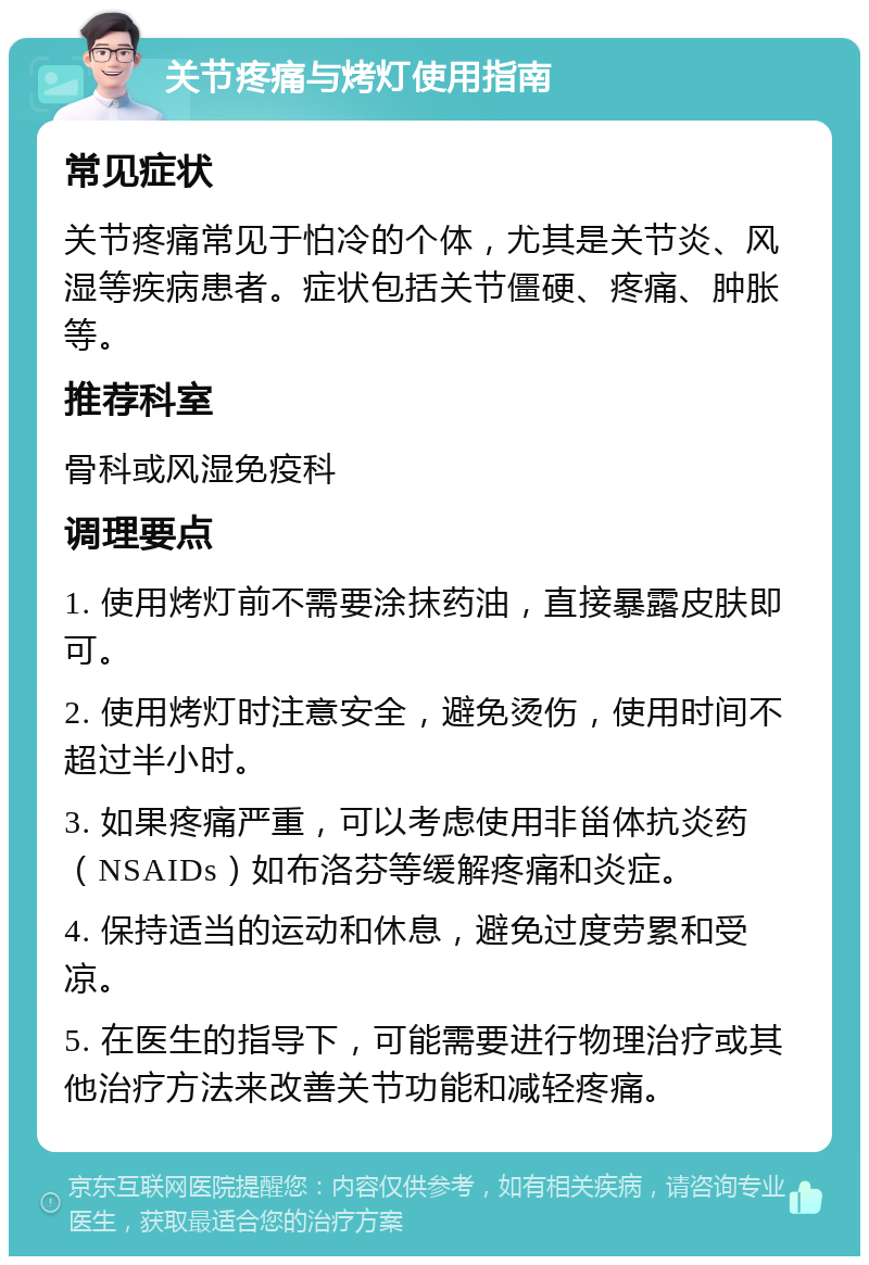 关节疼痛与烤灯使用指南 常见症状 关节疼痛常见于怕冷的个体，尤其是关节炎、风湿等疾病患者。症状包括关节僵硬、疼痛、肿胀等。 推荐科室 骨科或风湿免疫科 调理要点 1. 使用烤灯前不需要涂抹药油，直接暴露皮肤即可。 2. 使用烤灯时注意安全，避免烫伤，使用时间不超过半小时。 3. 如果疼痛严重，可以考虑使用非甾体抗炎药（NSAIDs）如布洛芬等缓解疼痛和炎症。 4. 保持适当的运动和休息，避免过度劳累和受凉。 5. 在医生的指导下，可能需要进行物理治疗或其他治疗方法来改善关节功能和减轻疼痛。