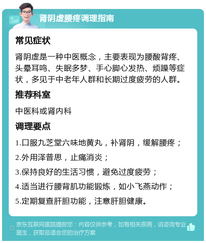 肾阴虚腰疼调理指南 常见症状 肾阴虚是一种中医概念，主要表现为腰酸背疼、头晕耳鸣、失眠多梦、手心脚心发热、烦躁等症状，多见于中老年人群和长期过度疲劳的人群。 推荐科室 中医科或肾内科 调理要点 1.口服九芝堂六味地黄丸，补肾阴，缓解腰疼； 2.外用泽普思，止痛消炎； 3.保持良好的生活习惯，避免过度疲劳； 4.适当进行腰背肌功能锻炼，如小飞燕动作； 5.定期复查肝胆功能，注意肝胆健康。