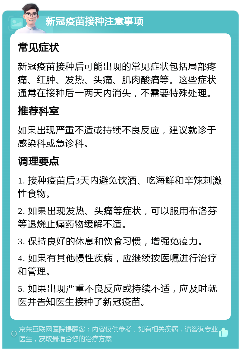 新冠疫苗接种注意事项 常见症状 新冠疫苗接种后可能出现的常见症状包括局部疼痛、红肿、发热、头痛、肌肉酸痛等。这些症状通常在接种后一两天内消失，不需要特殊处理。 推荐科室 如果出现严重不适或持续不良反应，建议就诊于感染科或急诊科。 调理要点 1. 接种疫苗后3天内避免饮酒、吃海鲜和辛辣刺激性食物。 2. 如果出现发热、头痛等症状，可以服用布洛芬等退烧止痛药物缓解不适。 3. 保持良好的休息和饮食习惯，增强免疫力。 4. 如果有其他慢性疾病，应继续按医嘱进行治疗和管理。 5. 如果出现严重不良反应或持续不适，应及时就医并告知医生接种了新冠疫苗。